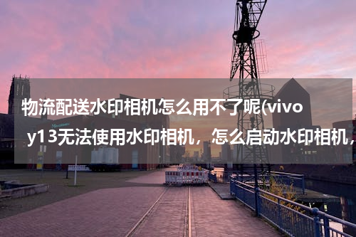 物流配送水印相机怎么用不了呢(vivo y13无法使用水印相机，怎么启动水印相机，)