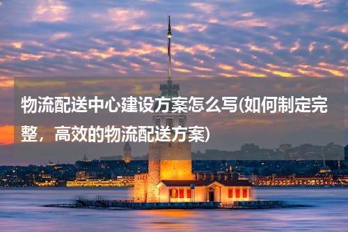 物流配送中心建设方案怎么写(如何制定完整，高效的物流配送方案)