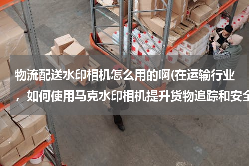 物流配送水印相机怎么用的啊(在运输行业，如何使用马克水印相机提升货物追踪和安全？)