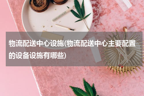 物流配送中心设施(物流配送中心主要配置的设备设施有哪些)
