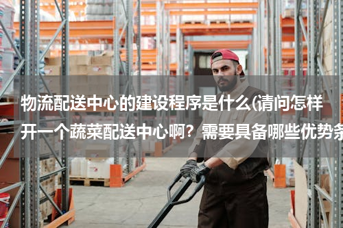 物流配送中心的建设程序是什么(请问怎样开一个蔬菜配送中心啊？需要具备哪些优势条件和设备？)