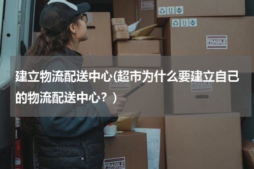 建立物流配送中心(超市为什么要建立自己的物流配送中心？)