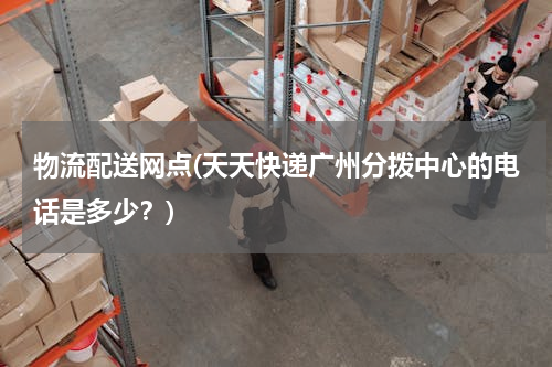 物流配送网点(天天快递广州分拨中心的电话是多少？)