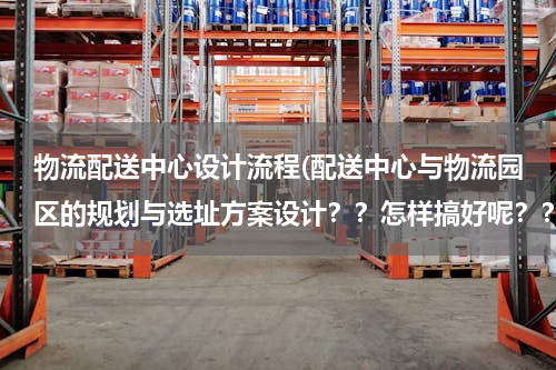 物流配送中心设计流程(配送中心与物流园区的规划与选址方案设计？？怎样搞好呢？？)
