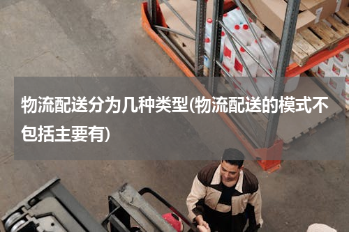 物流配送分为几种类型(物流配送的模式不包括主要有)