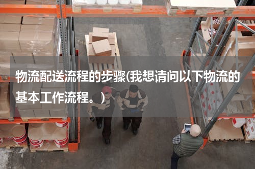 物流配送流程的步骤(我想请问以下物流的基本工作流程。)