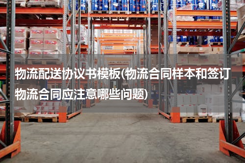 物流配送协议书模板(物流合同样本和签订物流合同应注意哪些问题)
