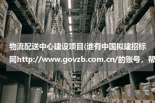 物流配送中心建设项目(谁有中国拟建招标网http://www.govzb.com.cn/的账号，帮我查个招标项目)