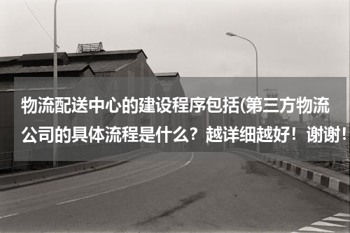 物流配送中心的建设程序包括(第三方物流公司的具体流程是什么？越详细越好！谢谢！)