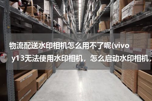 物流配送水印相机怎么用不了呢(vivo y13无法使用水印相机，怎么启动水印相机，)