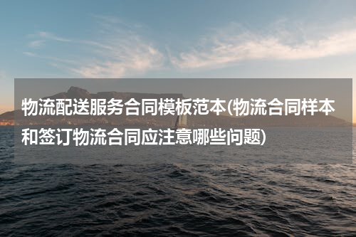 物流配送服务合同模板范本(物流合同样本和签订物流合同应注意哪些问题)