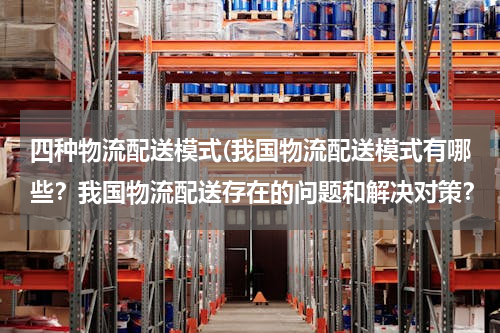 四种物流配送模式(我国物流配送模式有哪些？我国物流配送存在的问题和解决对策？（以案例分析为主）)