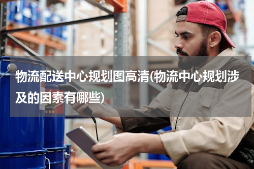 物流配送中心规划图高清(物流中心规划涉及的因素有哪些)