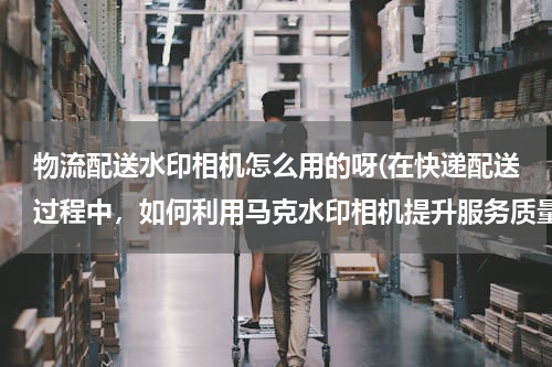 物流配送水印相机怎么用的呀(在快递配送过程中，如何利用马克水印相机提升服务质量？)