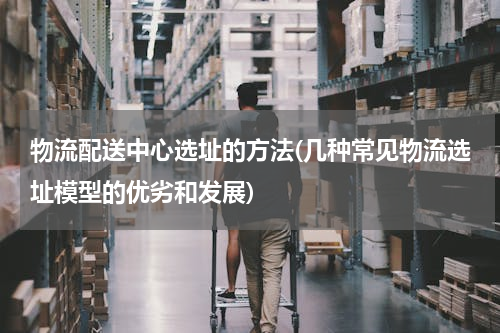 物流配送中心选址的方法(几种常见物流选址模型的优劣和发展)