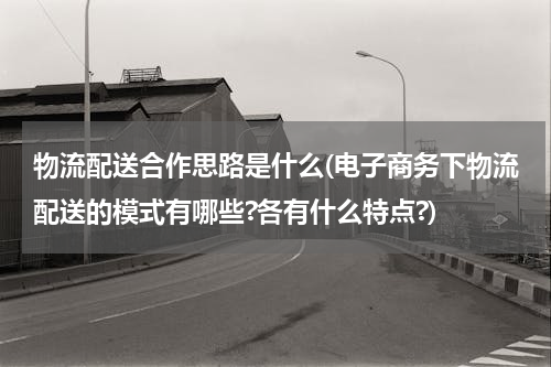 物流配送合作思路是什么(电子商务下物流配送的模式有哪些?各有什么特点?)