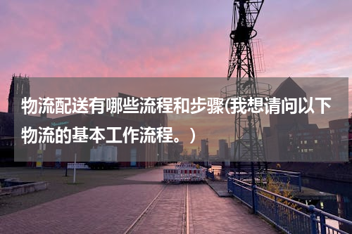 物流配送有哪些流程和步骤(我想请问以下物流的基本工作流程。)