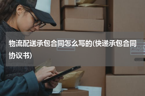 物流配送承包合同怎么写的(快递承包合同协议书)