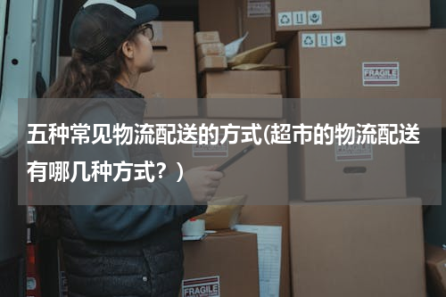 五种常见物流配送的方式(超市的物流配送有哪几种方式？)