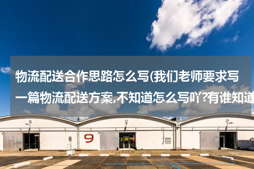 物流配送合作思路怎么写(我们老师要求写一篇物流配送方案,不知道怎么写吖?有谁知道的帮忙给我写一下,或者告诉我写方案的格式?)