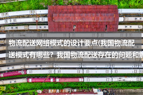 物流配送网络模式的设计要点(我国物流配送模式有哪些？我国物流配送存在的问题和解决对策？（以案例分析为主）)