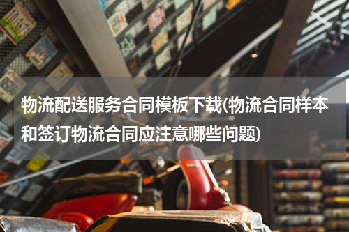 物流配送服务合同模板下载(物流合同样本和签订物流合同应注意哪些问题)