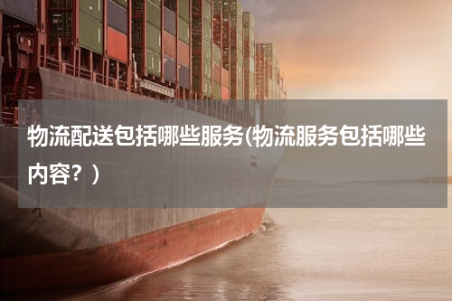 物流配送包括哪些服务(物流服务包括哪些内容？)