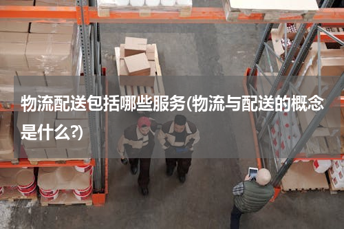 物流配送包括哪些服务(物流与配送的概念是什么?)