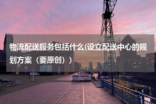 物流配送服务包括什么(设立配送中心的规划方案（要原创）)