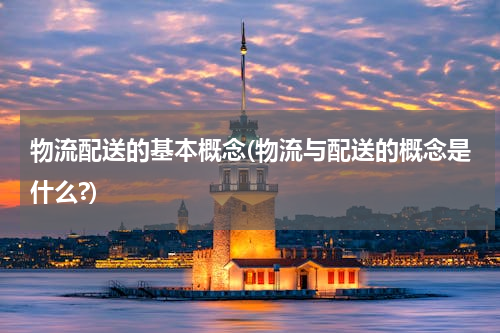 物流配送的基本概念(物流与配送的概念是什么?)