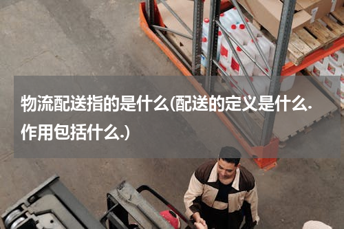 物流配送指的是什么(配送的定义是什么.作用包括什么.)