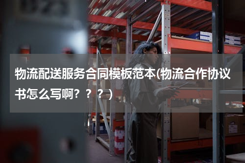 物流配送服务合同模板范本(物流合作协议书怎么写啊？？？)