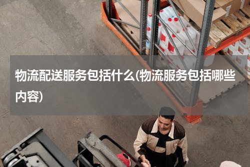 物流配送服务包括什么(物流服务包括哪些内容)
