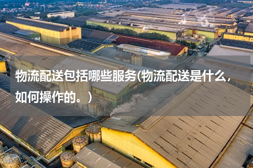 物流配送包括哪些服务(物流配送是什么，如何操作的。)