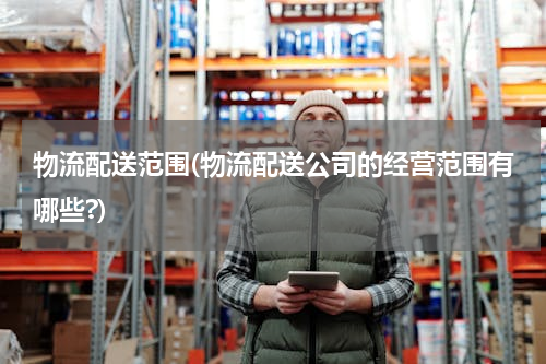 物流配送范围(物流配送公司的经营范围有哪些?)