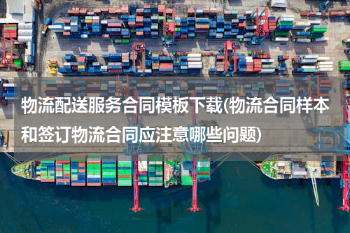 物流配送服务合同模板下载(物流合同样本和签订物流合同应注意哪些问题)