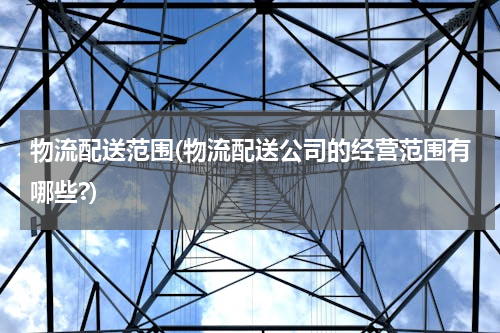 物流配送范围(物流配送公司的经营范围有哪些?)