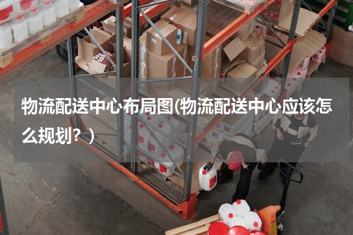 物流配送中心布局图(物流配送中心应该怎么规划？)