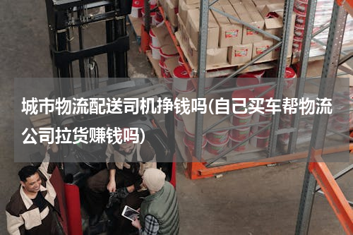 城市物流配送司机挣钱吗(自己买车帮物流公司拉货赚钱吗)