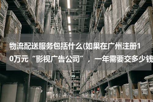 物流配送服务包括什么(如果在广州注册10万元“影视广告公司”，一年需要交多少钱，产生那些费用，请给详细，)