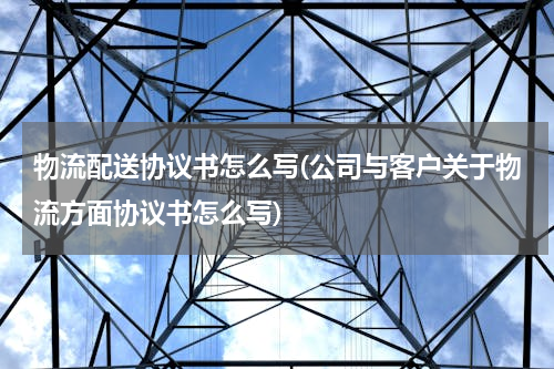 物流配送协议书怎么写(公司与客户关于物流方面协议书怎么写)