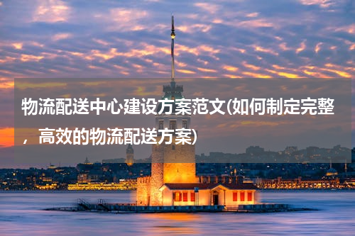 物流配送中心建设方案范文(如何制定完整，高效的物流配送方案)