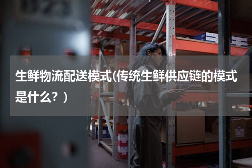 生鲜物流配送模式(传统生鲜供应链的模式是什么？)