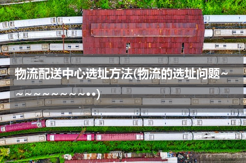 物流配送中心选址方法(物流的选址问题~~~~~~~~~··)