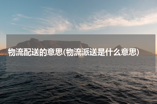 物流配送的意思(物流派送是什么意思)
