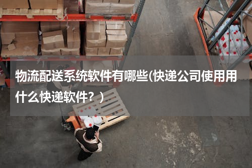 物流配送系统软件有哪些(快递公司使用用什么快递软件？)