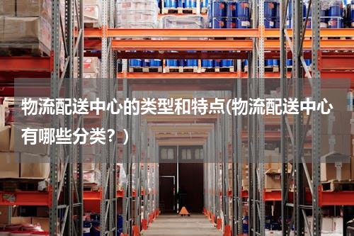 物流配送中心的类型和特点(物流配送中心有哪些分类？)