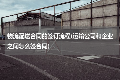 物流配送合同的签订流程(运输公司和企业之间怎么签合同)