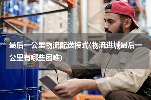 最后一公里物流配送模式(物流进城最后一公里有哪些困难)