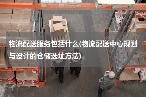 物流配送服务包括什么(物流配送中心规划与设计的仓储选址方法)